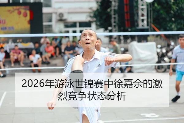 2026年游泳世锦赛中徐嘉余的激烈竞争状态分析