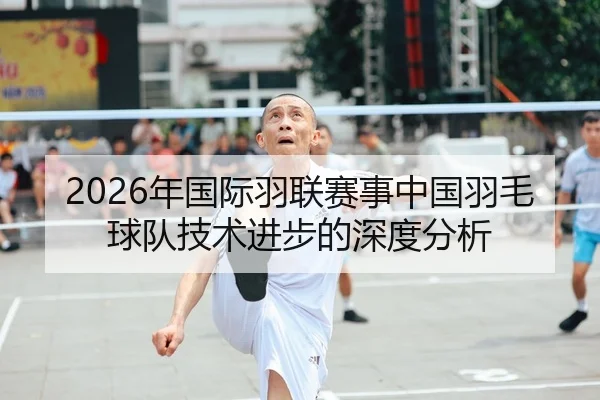 2026年国际羽联赛事中国羽毛球队技术进步的深度分析