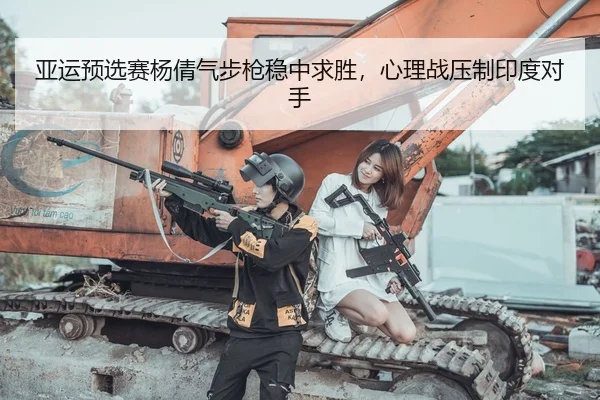 亚运预选赛杨倩气步枪稳中求胜，心理战压制印度对手