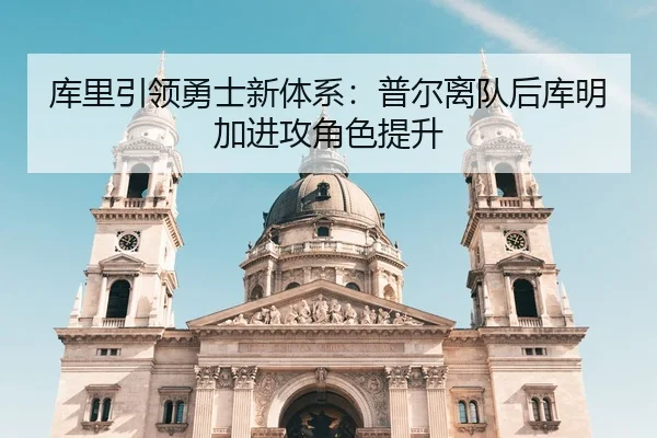 库里引领勇士新体系：普尔离队后库明加进攻角色提升